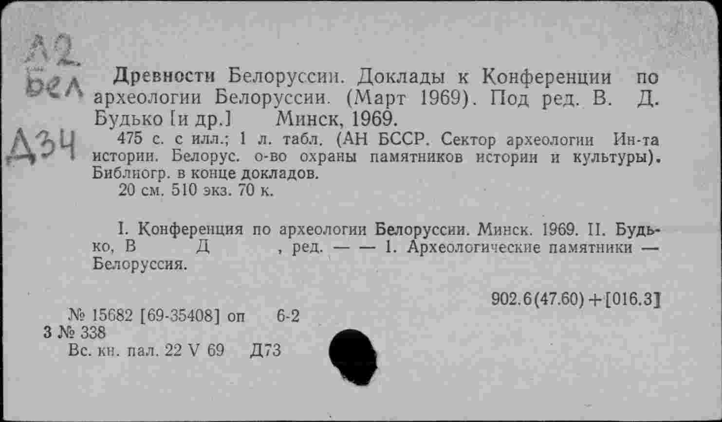 ﻿«я*
ДЗЧ
Древности Белоруссии. Доклады к Конференции по археологии Белоруссии. (Март 1969). Под ред. В. Д. Будько [и др.] Минск, 1969.
475 с. с илл.; 1 л. табл. (АН БССР. Сектор археологии Ин-та истории. Белорус, о-во охраны памятников истории и культуры). Библиогр. в конце докладов.
20 см. 510 экз. 70 к.
I. Конференция по археологии Белоруссии. Минск. 1969. II. Будько, В Д , ред.------------------1. Археологические памятники —
Белоруссия.
№ 15682 [69-35408] оп 6-2
3 № 338
Вс. кн. пал. 22 V 69 Д73
902.6(47.60)+ [016.3]